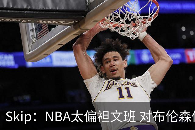Skip：NBA太偏袒文班 对布伦森做出扎扎垫伦纳德脚的动作却没被吹
